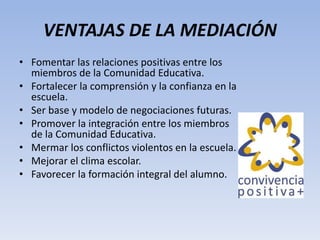 VENTAJAS DE LA MEDIACIÓN
• Fomentar las relaciones positivas entre los
miembros de la Comunidad Educativa.
• Fortalecer la comprensión y la confianza en la
escuela.
• Ser base y modelo de negociaciones futuras.
• Promover la integración entre los miembros
de la Comunidad Educativa.
• Mermar los conflictos violentos en la escuela.
• Mejorar el clima escolar.
• Favorecer la formación integral del alumno.
 