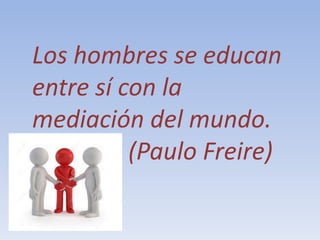 Los hombres se educan
entre sí con la
mediación del mundo.
(Paulo Freire)
 