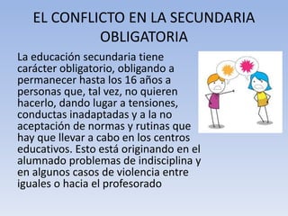 EL CONFLICTO EN LA SECUNDARIA
OBLIGATORIA
La educación secundaria tiene
carácter obligatorio, obligando a
permanecer hasta los 16 años a
personas que, tal vez, no quieren
hacerlo, dando lugar a tensiones,
conductas inadaptadas y a la no
aceptación de normas y rutinas que
hay que llevar a cabo en los centros
educativos. Esto está originando en el
alumnado problemas de indisciplina y
en algunos casos de violencia entre
iguales o hacia el profesorado
 