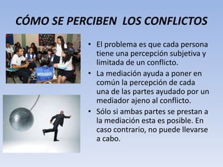 CÓMO SE PERCIBEN LOS CONFLICTOS
• El problema es que cada persona
tiene una percepción subjetiva y
limitada de un conflicto.
• La mediación ayuda a poner en
común la percepción de cada
una de las partes ayudado por un
mediador ajeno al conflicto.
• Sólo si ambas partes se prestan a
la mediación esta es posible. En
caso contrario, no puede llevarse
a cabo.
 