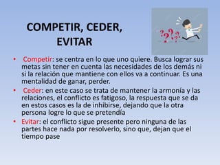 COMPETIR, CEDER,
EVITAR
• Competir: se centra en lo que uno quiere. Busca lograr sus
metas sin tener en cuenta las necesidades de los demás ni
si la relación que mantiene con ellos va a continuar. Es una
mentalidad de ganar, perder.
• Ceder: en este caso se trata de mantener la armonía y las
relaciones, el conflicto es fatigoso, la respuesta que se da
en estos casos es la de inhibirse, dejando que la otra
persona logre lo que se pretendía
• Evitar: el conflicto sigue presente pero ninguna de las
partes hace nada por resolverlo, sino que, dejan que el
tiempo pase
 