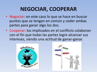 NEGOCIAR, COOPERAR
• Negociar: en este caso lo que se hace en buscar
puntos que se tengan en común y ceder ambas
partes para ganar algo los dos.
• Cooperar: los implicados en el conflicto colaboran
con el fin que todas las partes logre alcanzar sus
intereses, siendo una actitud de ganar-ganar.
 