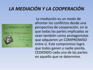 LA MEDIACIÓN Y LA COOPERACIÓN
La mediación es un modo de
afrontar los conflictos desde una
perspectiva de cooperación, en la
que todas las partes implicadas se
vean también como protagonistas
que adquieren un COMPROMISO
entre sí. Este compromiso logra
que todos ganen y nadie pierda,
CEDIENDO cada una de las partes
en aquello que se determine.
 