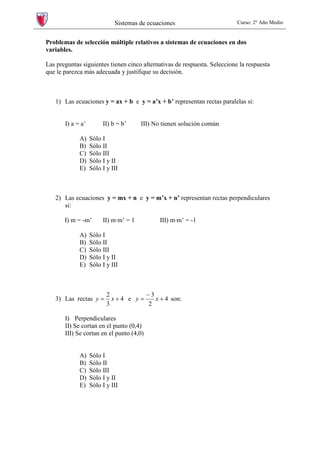 Sistemas de ecuaciones Curso: 2º Año Medio
Problemas de selección múltiple relativos a sistemas de ecuaciones en dos
variables.
Las preguntas siguientes tienen cinco alternativas de respuesta. Seleccione la respuesta
que le parezca más adecuada y justifique su decisión.
1) Las ecuaciones y = ax + b e y = a’x + b’ representan rectas paralelas si:
I) a = a’ II) b = b’ III) No tienen solución común
A) Sólo I
B) Sólo II
C) Sólo III
D) Sólo I y II
E) Sólo I y III
2) Las ecuaciones y = mx + n e y = m’x + n’ representan rectas perpendiculares
si:
I) m = -m’ II) m·m’ = 1 III) m·m’ = -1
A) Sólo I
B) Sólo II
C) Sólo III
D) Sólo I y II
E) Sólo I y III
3) Las rectas 4
3
2
+= xy e 4
2
3
+
−
= xy son:
I) Perpendiculares
II) Se cortan en el punto (0,4)
III) Se cortan en el punto (4,0)
A) Sólo I
B) Sólo II
C) Sólo III
D) Sólo I y II
E) Sólo I y III
 