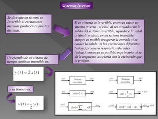 Sistemas inversos
Se dice que un sistema es
Invertible si excitaciones
distintas producen respuestas
distintas.
Si un sistema es invertible, entonces existe un
sistema inverso , el cual, al ser excitado con la
salida del sistema invertible, reproduce la señal
original; es decir, en un sistema invertible
siempre es posible recuperar la entrada si se
conoce la salida; si las excitaciones diferentes
(únicas) producen respuestas diferentes
(únicas), entonces es posible, en principio, si se
da la respuesta, asociarla con la excitación que
la produjo.
Un ejemplo de un sistema de
tiempo continuo invertible es:
y su inverso es:
 