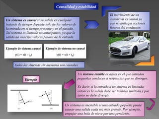 Causalidad y estabilidad
Un sistema es causal si su salida en cualquier
instante de tiempo depende sólo de los valores de
la entrada en el tiempo presente y en el pasado.
Tal sistema es llamado no anticipativo, ya que la
salida no anticipa valores futuros de la entrada.
El movimiento de un
automóvil es causal ya
que no anticipa acciones
futuras del conductor.
todos los sistemas sin memoria son causales
Un sistema estable es aquel en el que entradas
pequeñas conducen a respuestas que no divergen.
Es decir, si la entrada a un sistema es limitada,
entonces la salida debe ser también limitada y por
tanto no debe divergir.
Ejemplo
Un sistema es inestable si una entrada pequeña puede
causar una salida cada vez más grande. Por ejemplo,
empujar una bola de nieve por una pendiente.
 