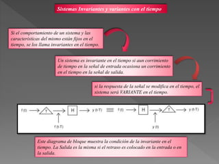 Sistemas Invariantes y variantes con el tiempo
Si el comportamiento de un sistema y las
características del mismo están fijos en el
tiempo, se los llama invariantes en el tiempo.
Un sistema es invariante en el tiempo si aun corrimiento
de tiempo en la señal de entrada ocasiona un corrimiento
en el tiempo en la señal de salida.
si la respuesta de la señal se modifica en el tiempo, el
sistema será VARIANTE en el tiempo.
Este diagrama de bloque muestra la condición de la invariante en el
tiempo. La Salida es la misma si el retraso es colocado en la entrada o en
la salida.
 
