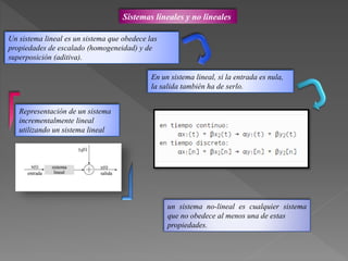 Sistemas lineales y no lineales
En un sistema lineal, si la entrada es nula,
la salida también ha de serlo.
Representación de un sistema
incrementalmente lineal
utilizando un sistema lineal
Un sistema lineal es un sistema que obedece las
propiedades de escalado (homogeneidad) y de
superposición (aditiva).
un sistema no-lineal es cualquier sistema
que no obedece al menos una de estas
propiedades.
 