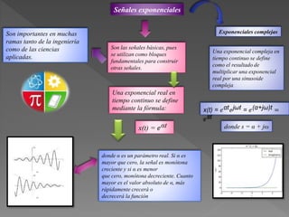 Señales exponenciales
Son importantes en muchas
ramas tanto de la ingeniería
como de las ciencias
aplicadas.
Una exponencial real en
tiempo continuo se define
mediante la fórmula:
x(t) = 𝑒αt
donde α es un parámetro real. Si α es
mayor que cero, la señal es monótona
creciente y si α es menor
que cero, monótona decreciente. Cuanto
mayor es el valor absoluto de α, más
rápidamente crecerá o
decrecerá la función
Exponenciales complejas
Una exponencial compleja en
tiempo continuo se define
como el resultado de
multiplicar una exponencial
real por una sinusoide
compleja
x(t) = 𝑒αt 𝑒jωt = 𝑒(α+jω)t =
𝑒st
donde s = α + jω
Son las señales básicas, pues
se utilizan como bloques
fundamentales para construir
otras señales.
 