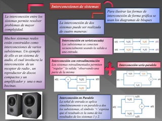 La interconexión entre los
sistemas permite resolver
problemas de mayor
complejidad.
Muchos sistemas reales
están construidos como
interconexiones de varios
subsistemas. Un ejemplo
de ello es un sistema de
audio, el cual involucra la
interconexión de un
receptor de radio , un
reproductor de discos
compactos y un
amplificador y una o mas
bocinas.
Para ilustrar las formas de
interconexión de forma gráfica se
usan los diagramas de bloques
La interconexión de dos
sistemas puede ser realizada
de cuatro maneras:
Interconexión en serie(cascada)
Los subsistemas se conectan
secuencialmente usando la salida a
una entrada.
Interconexión en Paralelo
La señal de entrada se aplica
simultáneamente o en paralelo a dos
los subsistemas, el símbolo ‘+’expresa
que el resultado es la suma de los
resultados de los sistemas 1 y 2.
Interconexión serie-paralelo
Interconexión con retroalimentación
Los sistemas retroalimentados permiten
“regular” la salida “observando una
parte de la misma
 