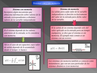 Sistemas con y sin memoria
Sistema con memoria
Incorpora algún mecanismo que
almacena información sobre valores de la
entrada correspondientes a distintos
valores de la variable independiente
Sistema sin memoria
La salida para cada valor de la variable
independiente es función exclusivamente
del valor de la entrada para dicho valor
de la variable.
Si la salida de un sistema depende solo del
valor aplicado en la entrada para un tiempo
cualquiera, se dice que el sistema es sin
memoria. El ejemplo más común es un
sistema con un resistor.
Si el sistema depende de los valores
anteriores de la entrada, se lo considera
con memoria.
Tal es el caso de un capacitor, cuyo valor
de salida depende de lo acumulado
desde el tiempo -∞ hasta t.
Los sistemas sin memoria también se conocen como
instantáneos, que son un caso particular de los
sistemas dinámicos (con memoria).
 