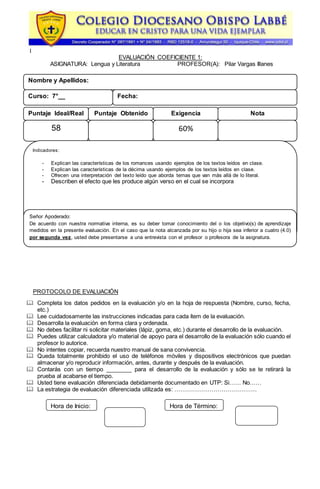 l
EVALUACIÓN COEFICIENTE 1:
ASIGNATURA: Lengua y Literatura PROFESOR(A): Pilar Vargas Illanes
PROTOCOLO DE EVALUACIÓN
 Completa los datos pedidos en la evaluación y/o en la hoja de respuesta (Nombre, curso, fecha,
etc.)
 Lee cuidadosamente las instrucciones indicadas para cada ítem de la evaluación.
 Desarrolla la evaluación en forma clara y ordenada.
 No debes facilitar ni solicitar materiales (lápiz, goma, etc.) durante el desarrollo de la evaluación.
 Puedes utilizar calculadora y/o material de apoyo para el desarrollo de la evaluación sólo cuando el
profesor lo autorice.
 No intentes copiar, recuerda nuestro manual de sana convivencia.
 Queda totalmente prohibido el uso de teléfonos móviles y dispositivos electrónicos que puedan
almacenar y/o reproducir información, antes, durante y después de la evaluación.
 Contarás con un tiempo ________ para el desarrollo de la evaluación y sólo se te retirará la
prueba al acabarse el tiempo.
 Usted tiene evaluación diferenciada debidamente documentado en UTP: Si…… No……
 La estrategia de evaluación diferenciada utilizada es: ……………………………………
Nombre y Apellidos:
Curso: 7°__ Fecha:
Puntaje ObtenidoPuntaje Ideal/Real Exigencia
58 60%
Nota
Indicadores:
- Explican las características de los romances usando ejemplos de los textos leídos en clase.
- Explican las características de la décima usando ejemplos de los textos leídos en clase.
- Ofrecen una interpretación del texto leído que aborda temas que van más allá de lo literal.
- Describen el efecto que les produce algún verso en el cual se incorpora
Hora de Inicio: Hora de Término:
Señor Apoderado:
De acuerdo con nuestra normativa interna, es su deber tomar conocimiento del o los objetivo(s) de aprendizaje
medidos en la presente evaluación. En el caso que la nota alcanzada por su hijo o hija sea inferior a cuatro (4.0)
por segunda vez, usted debe presentarse a una entrevista con el profesor o profesora de la asignatura.
 