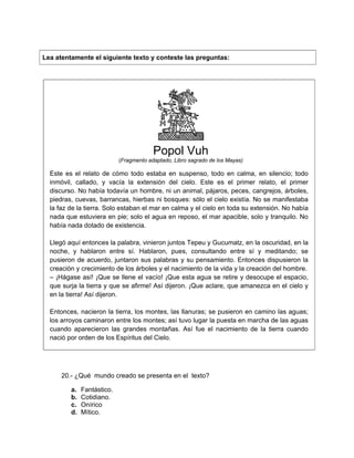 Lea atentamente el siguiente texto y conteste las preguntas:
Popol Vuh
(Fragmento adaptado, Libro sagrado de los Mayas)
Este es el relato de cómo todo estaba en suspenso, todo en calma, en silencio; todo
inmóvil, callado, y vacía la extensión del cielo. Este es el primer relato, el primer
discurso. No había todavía un hombre, ni un animal, pájaros, peces, cangrejos, árboles,
piedras, cuevas, barrancas, hierbas ni bosques: sólo el cielo existía. No se manifestaba
la faz de la tierra. Solo estaban el mar en calma y el cielo en toda su extensión. No había
nada que estuviera en pie; solo el agua en reposo, el mar apacible, solo y tranquilo. No
había nada dotado de existencia.
Llegó aquí entonces la palabra, vinieron juntos Tepeu y Gucumatz, en la oscuridad, en la
noche, y hablaron entre sí. Hablaron, pues, consultando entre sí y meditando; se
pusieron de acuerdo, juntaron sus palabras y su pensamiento. Entonces dispusieron la
creación y crecimiento de los árboles y el nacimiento de la vida y la creación del hombre.
– ¡Hágase así! ¡Que se llene el vacío! ¡Que esta agua se retire y desocupe el espacio,
que surja la tierra y que se afirme! Así dijeron. ¡Que aclare, que amanezca en el cielo y
en la tierra! Así dijeron.
Entonces, nacieron la tierra, los montes, las llanuras; se pusieron en camino las aguas;
los arroyos caminaron entre los montes; así tuvo lugar la puesta en marcha de las aguas
cuando aparecieron las grandes montañas. Así fue el nacimiento de la tierra cuando
nació por orden de los Espíritus del Cielo.
20.- ¿Qué mundo creado se presenta en el texto?
a. Fantástico.
b. Cotidiano.
c. Onírico
d. Mítico.
 