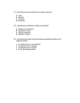 21.- En el texto se dice que antes de la creación, todo era:
a. vacío.
b. extenso.
c. luminoso.
d. tenebroso.
22.- ¿Qué términos identifican a Tepeu y Gucumatz?
a. Palabra y pensamiento.
b. Oscuridad y noche.
c. Calma y suspenso.
d. Apacible y reposo.
23.- ¿Qué elemento propio de la obra literaria es posible identificar en el
fragmento leído?
a. La existencia de un mundo ficticio.
b. La expresión de un mensaje.
c. La descripción de un hecho.
d. El uso de lenguaje poético.
 