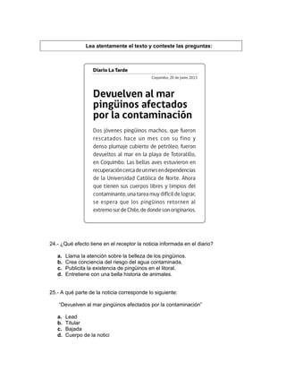 Lea atentamente el texto y conteste las preguntas:
24.- ¿Qué efecto tiene en el receptor la noticia informada en el diario?
a. Llama la atención sobre la belleza de los pingüinos.
b. Crea conciencia del riesgo del agua contaminada.
c. Publicita la existencia de pingüinos en el litoral.
d. Entretiene con una bella historia de animales.
25.- A qué parte de la noticia corresponde lo siguiente:
“Devuelven al mar pingüinos afectados por la contaminación”
a. Lead
b. Titular
c. Bajada
d. Cuerpo de la notici
 