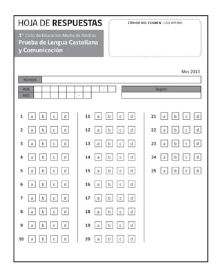 HOJA DE RESPUESTAS
Prueba de Lengua Castellana
y Comunicación
Mes 2013
1er
Ciclo de Educación Media de Adultos
Nombre
RUN -
RBD -
Región
CÓDIGO DEL EXAMEN / USO INTERNO
1 a b c d
2 a b c d
3 a b c d
4 a b c d
5 a b c d
6 a b c d
7 a b c d
8 a b c d
9 a b c d
10 a b c d
11 a b c d
12 a b c d
13 a b c d
14 a b c d
15 a b c d
16 a b c d
17 a b c d
18 a b c d
19 a b c d
20 a b c d
21 a b c d
22 a b c d
23 a b c d
24 a b c d
25 a b c d
 