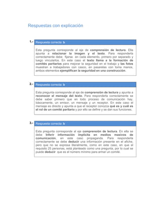 Respuestas con explicación
01.- Respuesta correcta: b
 
Esta pregunta corresponde al eje de comprensión de lectura. Ella
apunta a relacionar la imagen y el texto. Para responderla
correctamente debe fijarse en cada elemento, primero por separado y
luego vincularlos. En este caso el texto llama a la formación de
comités paritarios para mejorar la seguridad en el trabajo y las fotos
muestran a trabajadores con casco, en pasarelas con toma manos,
ambos elementos ejemplifican la seguridad en una construcción.
 
 
02.- Respuesta correcta: b
 
Esta pregunta corresponde al eje de comprensión de lectura y apunta a
reconocer el mensaje del texto. Para responderla correctamente se
debe saber primero que en todo proceso de comunicación hay,
básicamente, un emisor, un mensaje y un receptor. En este caso el
mensaje es directo y apunta a que el receptor conozca qué es y cuál es
el rol de un comité paritario y por ello se define y se dan sus funciones.
 
 
03.- Respuesta correcta: b
 
Esta pregunta corresponde al eje comprensión de lectura. En ella se
debe Inferir información implícita en medios masivos de
comunicación, en este caso propaganda. Para responderla
correctamente se debe deducir una información presente en el afiche,
pero que no se expresa literalmente, como en este caso, en que el
requisito 25 personas, está planteado como una pregunta, por lo cual se
puede deducir que es el número mínimo para armar un comité.
 
 
   
 