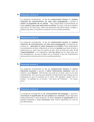 04.- Respuesta correcta: b
 
La pregunta corresponde al eje de comprensión lectora en medios
masivos de comunicación, en este caso propaganda y apunta a
Inferir el propósito de un afiche. Para responderla correctamente se
debe deducir para qué está hecho el afiche. Es decir cuál es el objetivo
que busca. En este caso, todos los elementos del afiche (texto, imagen y
gráfica) apuntan a impulsar la creación de los comités paritarios.
 
 
05.- Respuesta correcta: d
 
La pregunta corresponde al eje de comprensión lectora en medios
masivos de comunicación, en este caso propaganda, la pregunta se
enfoca en descubrir el valor presente en el afiche. Para responderla
correctamente se debe reflexionar en torno al sentido que tiene el texto y
seleccionar un valor que dé cuenta de ello. Acá se trata del valor de la
responsabilidad y en específico, con los otros que en este caso son
los trabajadores, ya que el afiche es un llamado a que los empresarios
promuevan la construcción de los comités paritarios.
 
 
06.- Respuesta correcta: a
 
La pregunta corresponde al eje de comprensión lectora en textos
literarios (cuento) y apunta a inferir información implícita. Esto se
refiere a una deducir información que está en el texto, pero no se dice
directamente, sino que hay que detectar los elementos que indican que la
respuesta es que el narrador es un perro. Por ejemplo: “podré roer un
hueso”, “lo peloteé en el hocico”, “me llamó de Pichicho”, “mi nuevo
amo”.
 
 
07.- Respuesta correcta: b
 
La pregunta corresponde al eje conocimiento del lenguaje y apunta a
reconocer el significado de una palabra en contexto. Para responder
adecuadamente a esta pregunta, se debe conocer el significado de la
palabra señalada y luego reconocer este mismo significado en una de
las alternativas.
 
 
   
 