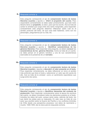 08.- Respuesta correcta: a
 
Esta pregunta corresponde al eje de comprensión lectora de textos
literarios (cuento) y apunta a Inferir el propósito del cuento. Para
responderla correctamente se debe saber primeramente, que todo texto
literario tiene un propósito, es decir, para qué fue escrito. Acá se trata de
contar la amistad que surge entre dos seres marginales, para responder
correctamente esta pregunta debemos reflexionar sobre cuál es el
sentido profundo del texto, de qué cosa está hablando, cómo son los
personajes, preguntarnos por su vida, etc.
 
 
09.- Respuesta correcta: a
 
Esta pregunta corresponde al eje de comprensión lectora de textos
literarios (cuento) y apunta a Identificar características de los
géneros literarios. Para responder esta pregunta, se deben conocer las
características de los géneros literarios. Como se trata de un cuento,
se debe pensar en el género narrativo y una de sus características
esenciales es la presencia de un narrador.
 
 
10.- Respuesta correcta: c
 
Esta pregunta corresponde al eje de comprensión lectora de textos
literarios (cuento) y apunta a descubrir el valor presente en el texto.
Para responder correctamente, se debe reflexionar en torno al sentido
más profundo que tiene el texto y seleccionar un valor que dé cuenta de
ello. Acá se trata de la amistad como un sentimiento espontáneo que
surge entre dos seres.
 
 
11.- Respuesta correcta: d
 
Esta pregunta corresponde al eje de comprensión lectora de textos
literarios (cuento) y apunta a identificar elementos del contexto de
producción. Para responder correctamente sobre la época de escritura
del cuento, se deben considerar todos los elementos puestos en el texto,
incluidos los datos del autor, porque serán estos, además del texto, los
que darán las pistas para su respuesta. En este caso se trata de una
autor que escribió sobre la Guerra del Pacífico y los conflictos limítrofes
de Chile desde una perspectiva picaresca. Los datos de nacimiento y
muerte: 1848-1909, dan la clave para la respuesta correcta.
 
 
 