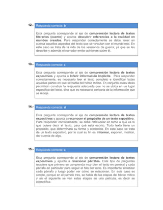 12.- Respuesta correcta: b
 
Esta pregunta corresponde al eje de comprensión lectora de textos
literarios (cuento) y apunta descubrir referencias a la realidad en
mundos creados. Para responder correctamente se debe tener en
cuenta aquellos aspectos del texto que se vinculan con el mundo real. En
este caso se trata de la vida de los veteranos de guerra, ya que se les
describe y además el narrador emite opiniones sobre él.
 
 
13.- Respuesta correcta: c
 
Esta pregunta corresponde al eje de comprensión lectora de textos
expositivos y apunta a Inferir información implícita. Para responder
correctamente, es necesario leer el texto completo e identificar todas
aquellas partes en que se habla del héroe mítico. En conjunto estas ideas
permitirán construir la respuesta adecuada que no se ubica en un lugar
específico del texto, sino que es necesario derivarla de la información que
se recoja.
 
 
14.- Respuesta correcta: d
 
Esta pregunta corresponde al eje de comprensión lectora de textos
expositivos y apunta a reconocer el propósito de un texto expositivo.
Para responder correctamente, se debe reflexionar en torno a qué es lo
que quiere decir el texto, para qué está escrito. Todo texto tiene un
propósito, que determinará su forma y contenido. En este caso se trata
de un texto expositivo, por lo cual su fin es informar, exponer, mostrar,
dar cuenta de algo.
 
 
15.- Respuesta correcta: a
 
Esta pregunta corresponde al eje de comprensión lectora de textos
expositivos y apunta a relacionar párrafos. Este tipo de preguntas
requiere que primero se comprenda muy bien el texto en general y cada
párrafo en particular para seguir el hilo del texto. Es importante sintetizar
cada párrafo y luego poder ver cómo se relacionan. En este caso es
simple, porque en el párrafo tres, se habla de las etapas del héroe mítico
y en el siguiente se ven estas etapas en una película, es decir se
ejemplifica.
 
 
 