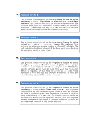 16.- Respuesta correcta: d
 
Esta pregunta corresponde al eje de comprensión lectora de textos
expositivos y apunta a reconocer las características de un texto
expositivo. Una de las características del texto expositivo es mostrar una
situación, hecho, tema o acontecimiento, exponiendo todos los elementos
necesarios. En el caso de esta pregunta el texto informa sobre diferentes
aspectos que constituyen las características del héroe mítico.
 
 
17.- Respuesta correcta: b
 
Esta pregunta corresponde al eje de comprensión lectora de textos
expositivos y apunta a reconocer información explícita. Para
responder correctamente se debe localizar la información solicitada. Ella
está explícitamente dicha en el párrafo 2 donde se nombran los dos tipos
de hazaña que cumple el héroe mítico.
 
 
18.- Respuesta correcta: b
 
Esta pregunta corresponde al eje de comprensión lectora de textos
expositivos y apunta a Inferir información implícita. Para responder
correctamente, es necesario leer el texto completo e identificar todas
aquellas partes en que se habla del héroe mítico y con esta información
deducir la respuesta. En este caso no se dice que el héroe mítico
representa el bien, sino que sus enemigos representan el mal y por
oposición, el representará el bien en su comunidad.
 
 
19.- Respuesta correcta: c
 
Esta pregunta corresponde al eje de comprensión lectora de textos
expositivos y apunta a Inferir información explícita. Para responder
correctamente, se debe identificar la parte donde se habla del recorrido
del héroe y allí buscar la respuesta respecto de qué cosas le pasan al
héroe en esta etapa. En el texto dice: “En este recorrido, muchas veces
descubre en sí mismo poderes especiales”. Muchas veces esta pregunta
aparece con términos equivalentes o sinónimos para darle un grado de
dificultad mayor, dado que es muy fácil de responder.
 
 
 
 