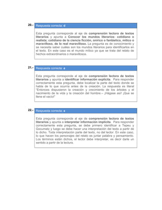 20.- Respuesta correcta: d
 
Esta pregunta corresponde al eje de comprensión lectora de textos
literarios y apunta a Conocer los mundos literarios: cotidiano o
realista; cotidiano de la ciencia ficción, onírico o fantástico, mítico o
maravilloso, de lo real maravilloso. La pregunta es de conocimiento y
se necesita saber cuáles son los mundos literarios para identificarlos en
el texto. En este caso es el mundo mítico ya que se trata del relato de
hechos extraordinarios o maravillosos.
 
 
21.- Respuesta correcta: a
 
Esta pregunta corresponde al eje de comprensión lectora de textos
literarios y apunta a identificar información explícita. Para responder
correctamente esta pregunta, debe localizar la parte del texto donde se
habla de lo que ocurría antes de la creación. La respuesta es literal
“Entonces dispusieron la creación y crecimiento de los árboles y el
nacimiento de la vida y la creación del hombre.– ¡Hágase así! ¡Que se
llene el vacío!”
 
 
22.- Respuesta correcta: a
 
Esta pregunta corresponde al eje de comprensión lectora de textos
literarios y apunta a interpretar información implícita. Para responder
correctamente esta pregunta, se debe primero identificar a Tepeu y
Gocumatz y luego se debe hacer una interpretación del texto a partir de
lo dicho. Toda interpretación parte del texto, no del lector. En este caso,
lo que hacen los personajes del relato es juntar palabra y pensamiento.
Los términos están dichos, el lector debe interpretar, es decir darle un
sentido a partir de la lectura.
 
 
   
 