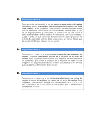  
23.- Respuesta correcta: a
 
Esta pregunta corresponde al eje de comprensión lectora de textos
literarios y apunta a reconocer elementos constitutivos básicos de la
obra literaria. Para responder correctamente, se debe conocer cuáles
son los elementos constitutivos básicos de la obra literaria como el uso
de un lenguaje poético y connotativo; la construcción de una ficción a
partir de la realidad o dar el carácter de verosímil a una situación ficticia.
Luego se debe ver qué elementos de los nombrados están presentes en
el texto. En este caso se trata de la existencia de un mundo ficticio que
da cuenta del Génesis relatado por los Mayas.
 
 
24.- Respuesta correcta: b
 
Esta pregunta corresponde al eje de comprensión lectora de textos de
medios y apunta a reconocer efectos en el receptor de un texto de
medios. Para responder correctamente esta pregunta, se debe identificar
los elementos que apelan a impactar en el receptor, en este caso la
imagen de los pingüinos cubiertos de petróleo es ilustrativa de los efectos
que provoca la contaminación de los mares.
 
 
25.- Respuesta correcta: b
 
Esta pregunta corresponde al eje de comprensión lectora de textos de
medios y apunta a Identificar las partes de un texto de medios. Para
responder correctamente, se debe conocer las partes de la noticia, Con
esta información se podrá identificar claramente que lo seleccionado
corresponde al titular.
 
 