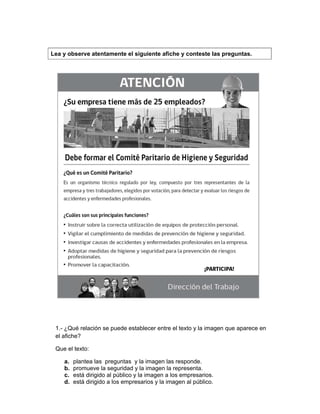  
1.- ¿Qué relación se puede establecer entre el texto y la imagen que aparece en
el afiche?
Que el texto:
a. plantea las preguntas y la imagen las responde.
b. promueve la seguridad y la imagen la representa.
c. está dirigido al público y la imagen a los empresarios.
d. está dirigido a los empresarios y la imagen al público.
Lea y observe atentamente el siguiente afiche y conteste las preguntas.
 
