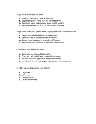 2.- ¿Cuál es el mensaje del afiche?
a. Enseñar cómo hacer crecer su empresa.
b. Especificar qué es y qué hace un comité paritario.
c. Especular sobre los beneficios de un comité paritario.
d. Mostrar cómo mejorar la productividad en la empresa.
3.- ¿Cuál es el requisito que se debe cumplir para formar un comité paritario?
a. Bajar los accidentes laborales en la empresa.
b. Tener más de 25 trabajadores en la empresa.
c. Contar con el apoyo de la Dirección del Trabajo.
d. Ser una empresa dedicada al área de la construcción.
4.- ¿Cuál es el propósito del afiche?
a. Denunciar los accidentes laborales.
b. Promover la instalación de los comités paritarios.
c. Informar sobre un aspecto de la legislación laboral.
d. Incentivar la creación de grupos organizados en las empresas.
5.- ¿Qué valor está presente en el afiche?
a. La justicia.
b. La bondad.
c. La generosidad.
d. La responsabilidad.
 
