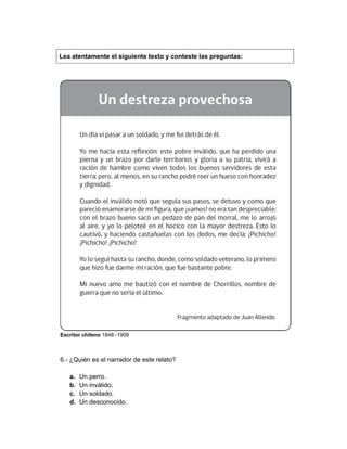 Lea atentamente el siguiente texto y conteste las preguntas:
Escritor chileno 1848 -1909
6.- ¿Quién es el narrador de este relato?
a. Un perro.
b. Un inválido.
c. Un soldado.
d. Un desconocido.
 