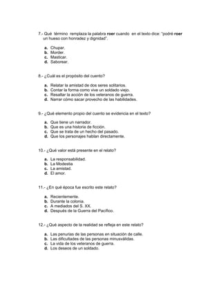7.- Qué término remplaza la palabra roer cuando en el texto dice: “podré roer
un hueso con honradez y dignidad”.
a. Chupar.
b. Morder.
c. Masticar.
d. Saborear.
8.- ¿Cuál es el propósito del cuento?
a. Relatar la amistad de dos seres solitarios.
b. Contar la forma como vive un soldado viejo.
c. Resaltar la acción de los veteranos de guerra.
d. Narrar cómo sacar provecho de las habilidades.
9.- ¿Qué elemento propio del cuento se evidencia en el texto?
a. Que tiene un narrador.
b. Que es una historia de ficción.
c. Que se trata de un hecho del pasado.
d. Que los personajes hablan directamente.
10.- ¿Qué valor está presente en el relato?
a. La responsabilidad.
b. La Modestia
c. La amistad.
d. El amor.
11.- ¿En qué época fue escrito este relato?
a. Recientemente.
b. Durante la colonia.
c. A mediados del S. XX.
d. Después de la Guerra del Pacífico.
12.- ¿Qué aspecto de la realidad se refleja en este relato?
a. Las penurias de las personas en situación de calle.
b. Las dificultades de las personas minusválidas.
c. La vida de los veteranos de guerra.
d. Los deseos de un soldado.
 