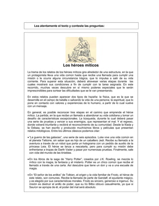 Lea atentamente el texto y conteste las preguntas:
Los héroes míticos
La trama de los relatos de los héroes míticos gira alrededor de una estructura, en la que
un protagonista lleva una vida común hasta que recibe una llamada para cumplir una
misión o le ocurre alguna circunstancia trágica, que lo impulsa a salir de su vida
corriente. Para superar esta situación, deberá atravesar varias etapas durante las
cuales mostrará sus condiciones a fin de cumplir con la tarea asignada. En este
recorrido, muchas veces descubre en sí mismo poderes especiales que le serán
imprescindibles para sortear las dificultades que se le van presentando.
En estos relatos pueden aparecer dos tipos de hazaña: la física, que es la que se
desarrolla en el campo de batalla o salvando la vida de una persona; la espiritual, que lo
pone en contacto con valores y experiencias de lo humano, a partir de lo cual vuelve
con un mensaje.
En general, es posible reconocer tres etapas en el camino que emprende el héroe
mítico. La partida, en la que recibe un llamado a abandonar su vida cotidiana y tomar un
desafío de características excepcionales. La búsqueda, durante la cual deberá pasar
una serie de pruebas y vencer a sus enemigos, que representan el mal. Y el regreso,
donde volverá triunfante y recibirá el reconocimiento de su comunidad. Desde la Ilíada y
la Odisea, se han escrito y producido muchísimos libros y películas que presentan
relatos mitológicos. Entre los últimos clásicos podemos citar:
 “La guerra de las galaxias”, una serie de seis episodios. Luke vive una vida común en
el planeta Tattoine, sin saber que es hijo de un caballero Jedi. Recibe su llamado a la
aventura a través de un robot que porta un holograma con un pedido de auxilio de la
princesa Leia. El héroe se lanza a rescatarla, pero para cumplir su misión debe
enfrentarse a tropas de Darth Vader y pasar por numerosas pruebas. Finalmente, sale
con vida del mundo de las tinieblas.
 En los libros de la saga de “Harry Potter”, creados por J.K. Rowling, se mezcla lo
mítico con la magia, la fantasía y el misterio. Potter es un chico común que recibe el
llamado a través de una carta. Así descubre que tiene un don y va a una escuela de
magia.
 En “El señor de los anillos” de Tolkien, el origen y la vida familiar de Frodo, el héroe de
este relato, son comunes. Recibe la llamada de parte de Gandalf, el ayudante mágico,
y es elegido por sus características morales. Frodo es sincero, generoso e ingenuo. Su
misión es destruir el anillo de poder, que su tío Bilbo obtuvo casualmente, ya que si
Sauron se apropia de él, el poder del mal será absoluto.
 