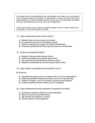 Los héroes tienen la particularidad de ser considerados como tales en su comunidad y
como monstruos entre sus enemigos. En este sentido, un héroe es mucho más que su
propia biografía. Un héroe es también los discursos en torno a su heroicidad, los relatos,
los mitos, los misterios que en torno a él se van configurando.
Fuente: Serie Texturas, Letra F, página 20, Alejandro Spiegel, “Héroes invisibles, historias de la
vida cotidiana”. Grupo Editorial Norma, Colombia.
13.- ¿Qué características tiene el héroe mítico?
a. Destinan toda su vida a buscar una verdad.
b. En general son seres con una belleza inusual.
c. Tiene el imperativo de cumplir una misión extraordinaria.
d. Presentan características físicas que los hacen ser monstruosos.
14.- ¿Cuál es el propósito del texto?
a. Reseñar películas sobre héroes míticos.
b. Explicar las etapas de la vida del héroe mítico.
c. Dar cuenta de las características del héroe mítico.
d. Señalar las dificultades por las que pasa el héroe mítico.
15.- ¿Qué relación se establece entre el párrafo 3 y el 4?
En el tres se:
a. Describen las etapas que vive el héroe mítico y en el 4 se ejemplifican.
b. Habla de los héroes míticos en los libros y en el 4, en las películas.
c. Explica La Odisea y en el 4 se reseña La guerra de las galaxias.
d. Cuenta la partida del héroe mítico y en el 4, la llegada.
16.- ¿Qué característica del texto expositivo se identifica en el texto?
a. Contraponer opiniones frente a un tema específico.
b. Narrar una serie de acontecimientos.
c. Dar razones que justifican un hecho.
d. Informar sobre un tema específico.
 