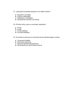 17.- ¿Qué tipos de hazañas aparecen en lo relatos míticos?
a. De guerra y de viajes.
b. Físicas y espirituales.
c. Peligrosas y arriesgadas.
d. De personas comunes y de héroes.
18.- El héroe mítico, para su comunidad, representa:
a. el mal.
b. el bien.
c. la vida cotidiana.
d. el mundo fantástico
19.- En el texto se dice que en el recorrido de las distintas etapas, el héroe:
a. Va ganando batallas.
b. Usa armas exclusivas.
c. Descubre poderes extraordinarios.
d. Se encuentra con otros héroes como él.
 