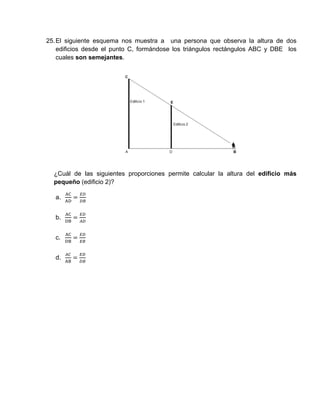 25.El siguiente esquema nos muestra a una persona que observa la altura de dos
edificios desde el punto C, formándose los triángulos rectángulos ABC y DBE los
cuales son semejantes.
¿Cuál de las siguientes proporciones permite calcular la altura del edificio más
pequeño (edificio 2)?
a.
b.
c.
d.
 
