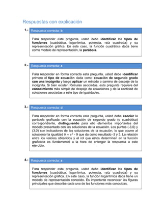 Respuestas con explicación
01.- Respuesta correcta: b
 
Para responder esta pregunta, usted debe identificar los tipos de
funciones (cuadrática, logarítmica, potencia, raíz cuadrada) y su
representación gráfica. En este caso, la función cuadrática dada tiene
como modelo de representación, la parábola. 
 
02.- Respuesta correcta: c
 
Para responder en forma correcta esta pregunta, usted debe identificar
primero el tipo de ecuación dada como ecuación de segundo grado
con una incógnita y luego aplicar un método o camino de despeje de la
incógnita. Si bien existen fórmulas asociadas, esta pregunta requiere del
conocimiento más simple de despeje de ecuaciones y de la cantidad de
soluciones asociadas a este tipo de igualdades.
 
 
03.- Respuesta correcta: d
 
Para responder en forma correcta esta pregunta, usted debe asociar la
parábola graficada con la ecuación de segundo grado (o cuadrática)
correspondiente, distinguiendo para ello elementos importantes del
modelo presentado con las soluciones de la ecuación. Los puntos (-3,0) y
(3,0) son indicadores de las soluciones de la ecuación, lo que ocurre al
solucionar la igualdad 0 - 9 que da como resultado -3 y 3. La relación
entre los valores obtenidos y el rol que éstos determinan en la función
graficada es fundamental a la hora de entregar la respuesta a este
ejercicio.
 
 
04.- Respuesta correcta: a
 
Para responder esta pregunta, usted debe identificar los tipos de
funciones (cuadrática, logarítmica, potencia, raíz cuadrada) y su
representación gráfica. En este caso, la función logarítmica dada tiene un
modelo de representación conocido. Es importante reconocer las figuras
principales que describe cada una de las funciones más conocidas.
 
 
   
 