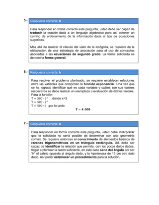 05.- Respuesta correcta: b
 
Para responder en forma correcta esta pregunta, usted debe ser capaz de
traducir la oración dada a un lenguaje algebraico para así obtener un
camino de ordenamiento de la información dada al tipo de ecuaciones
sugeridas.
Más allá de realizar el cálculo del valor de la incógnita, se requiere de la
elaboración de una estrategia de asociación para el uso de conceptos
asociados a las ecuaciones de segundo grado. La forma solicitada se
denomina forma general.
 
 
06.- Respuesta correcta: b
 
Para resolver el problema planteado, se requiere establecer relaciones
entre las variables que componen la función exponencial. Una vez que
se ha logrado identificar qué es cada variable y cuáles son sus valores
respectivos se debe realizar un reemplazo o evaluación de dichos valores.
Para la función:
T 500 ⋅ 2 ; donde x=3
T 500 ⋅ 2
T 500 ∙ 8 ;por lo tanto
.  
 
 
07.- Respuesta correcta: b
 
Para responder en forma correcta esta pregunta, usted debe interpretar
que lo solicitado no sería posible de determinar con una geometría
común. Se requiere entonces el conocimiento de elementos básicos de
razones trigonométricas en un triángulo rectángulo. Ud. debe ser
capaz de identificar la relación que permita, con los pocos datos dados,
llegar a plantear la razón suficiente, en este caso seno del ángulo por ser
“h” el cateto opuesto al ángulo dado, y la hipotenusa de 15 cm otro dato
dado. Así poder establecer un procedimiento para la solución.
 
 
   
 