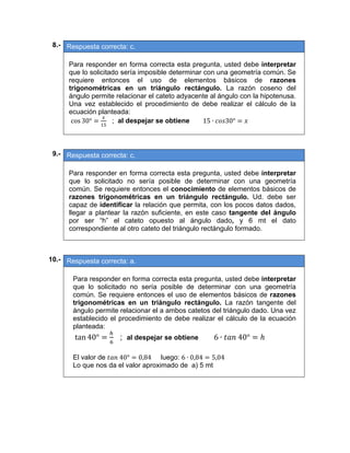 08.- Respuesta correcta: c.
 
Para responder en forma correcta esta pregunta, usted debe interpretar
que lo solicitado sería imposible determinar con una geometría común. Se
requiere entonces el uso de elementos básicos de razones
trigonométricas en un triángulo rectángulo. La razón coseno del
ángulo permite relacionar el cateto adyacente al ángulo con la hipotenusa.
Una vez establecido el procedimiento de debe realizar el cálculo de la
ecuación planteada:
cos 30° ; al despejar se obtiene 15 ∙ 30°
 
09.- Respuesta correcta: c.
 
Para responder en forma correcta esta pregunta, usted debe interpretar
que lo solicitado no sería posible de determinar con una geometría
común. Se requiere entonces el conocimiento de elementos básicos de
razones trigonométricas en un triángulo rectángulo. Ud. debe ser
capaz de identificar la relación que permita, con los pocos datos dados,
llegar a plantear la razón suficiente, en este caso tangente del ángulo
por ser “h” el cateto opuesto al ángulo dado, y 6 mt el dato
correspondiente al otro cateto del triángulo rectángulo formado.
 
10.- Respuesta correcta: a.
 
Para responder en forma correcta esta pregunta, usted debe interpretar
que lo solicitado no sería posible de determinar con una geometría
común. Se requiere entonces el uso de elementos básicos de razones
trigonométricas en un triángulo rectángulo. La razón tangente del
ángulo permite relacionar el a ambos catetos del triángulo dado. Una vez
establecido el procedimiento de debe realizar el cálculo de la ecuación
planteada:
tan 40° ; al despejar se obtiene 6 ∙ 	40°
El valor de 	40° 0,84 luego: 6 ∙ 0,84 5,04
Lo que nos da el valor aproximado de a) 5 mt
 
   
 