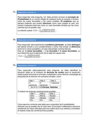 11.- Respuesta correcta: a
 
Para responder esta pregunta, Ud. debe primero conocer el concepto de
Probabilidad de un evento (Regla de Laplace) como el cociente o división
entre los casos favorables y los casos posibles. El problema que se
plantea pretende que pueda relacionar como caso posible el usar una
camisa cualquiera esta sea como un caso favorable dividido por las cinco
camisas que es posible usar.
La relación queda:
1					 	 	
5
.
 
 
12.- Respuesta correcta: b
 
Para responder adecuadamente el problema planteado, se debe distinguir
del cálculo directo a uno complementario o dicho más simple, la diferencia
entre los 4 casos probables y el caso descartado (camisa blanca).
Esto es: 5 casos favorables – 1 no favorable = 4 casos favorables. Lo
que determina que la aplicación de la regla de Lapace sea:
4					 	 	
5	 	 	
.
 
 
13.- Respuesta correcta: b
 
Para responder adecuadamente esta pregunta, se debe identificar la
situación dada en el contexto de técnicas de conteo para la resolución.
Usted puede reconocer el principio multiplicativo como técnica o estrategia de
búsqueda de la solución con procesos simples, como:
Silla 1 Silla 2 Silla 3
3
personas
2
personas
1 persona
3 x 2 x 1 = 6 formas distintas
O realizar las diversas combinaciones posibles:
Silla 1 Silla 2 Silla 3
Niño Mamá Abuela
Niño Abuela mamá
Etc Etc Etc..
Como ejercicio continúe esta tabla para comprobar las 6 posibilidades
distintas que se pueden dar en este caso. El principio multiplicativo soluciona
problemas de mayor dificultad para los cuales sería muy extenso y enredado
el realizar todas las combinaciones posibles.
 
 
