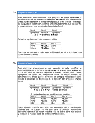 14.- Respuesta correcta: b
 
Para responder adecuadamente esta pregunta, se debe identificar la
situación dada en el contexto de técnicas de conteo para la resolución.
Usted puede reconocer el principio multiplicativo como técnica o estrategia
de búsqueda de la solución, teniendo una dificultad menos, que es dejar fija
a una persona, en este caso la abuela sentada al centro
Silla 1 Silla 2 Silla 3
2 personas ABUELA 1 persona
2 x 1 = 2 formas distintas
O realizar las diversas combinaciones posibles:
Silla 1 Silla 2 Silla 3
Niño ABUELA Mamá
Mamá ABUELA Niño
Como se desprende de la tabla son solo 2 las posibles fotos, no existen otras
combinaciones posibles.
 
 
15.- Respuesta correcta: c
 
Para responder adecuadamente esta pregunta, se debe identificar la
situación dada en el contexto de técnicas de conteo para aplicar los
conceptos vistos en las dos preguntas anteriores, pero en esta ocasión
agregando un grado de complejidad hacia un mayor número de
combinaciones. Usted puede reconocer el principio multiplicativo como
técnica o estrategia de búsqueda de la solución con procesos simples,
como:
Silla 1 Silla 2 Silla 3 Silla 4
4 personas 3 personas 2 personas 1 persona
4 x 3 x 2 x 1 = 24 formas distintas
O realizar las diversas combinaciones posibles:
Silla 1 Silla 2 Silla 3 Silla 4
Niño Mamá Abuela Abuelo
Niño Abuela mamá Abuelo
Etc Etc Etc.. Etc.
Como ejercicio continúe esta tabla para comprobar las 24 posibilidades
distintas que se pueden dar en este caso. El principio multiplicativo
soluciona problemas de mayor dificultad para los cuales sería muy extenso
y enredado el realizar todas las combinaciones posibles.
 