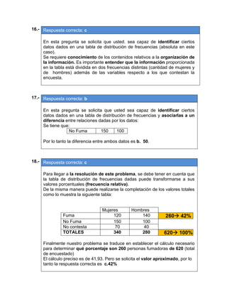 16.- Respuesta correcta: c
 
En esta pregunta se solicita que usted. sea capaz de identificar ciertos
datos dados en una tabla de distribución de frecuencias (absoluta en este
caso).
Se requiere conocimiento de los contenidos relativos a la organización de
la información. Es importante entender que la información proporcionada
en la tabla está dividida en dos frecuencias distintas (cantidad de mujeres y
de hombres) además de las variables respecto a los que contestan la
encuesta.
 
 
17.- Respuesta correcta: b
 
En esta pregunta se solicita que usted sea capaz de identificar ciertos
datos dados en una tabla de distribución de frecuencias y asociarlas a un
diferencia entre relaciones dadas por los datos:
Se tiene que:
No Fuma 150 100
Por lo tanto la diferencia entre ambos datos es b. 50.
 
 
18.- Respuesta correcta: c
 
Para llegar a la resolución de este problema, se debe tener en cuenta que
la tabla de distribución de frecuencias dadas puede transformarse a sus
valores porcentuales (frecuencia relativa).
De la misma manera puede realizarse la completación de los valores totales
como lo muestra la siguiente tabla:
Mujeres Hombres
Fuma 120 140 260 42%
No Fuma 150 100
No contesta 70 40
TOTALES 340 280 620 100%
Finalmente nuestro problema se traduce en establecer el cálculo necesario
para determinar qué porcentaje son 260 personas fumadoras de 620 (total
de encuestado)
El cálculo preciso es de 41,93. Pero se solicita el valor aproximado, por lo
tanto la respuesta correcta es c.42%
 
 
 