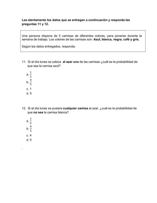 Lea atentamente los datos que se entregan a continuación y responda las
preguntas 11 y 12.
Una persona dispone de 5 camisas de diferentes colores, para ponerse durante la
semana de trabajo. Los colores de las camisas son: Azul, blanca, negra, café y gris.
Según los datos entregados, responda:
11. Si el día lunes se coloca al azar una de las camisas ¿cuál es la probabilidad de
que sea la camisa azul?
a.
b.	
c.	1
d. 5
12. Si el día lunes se pusiera cualquier camisa al azar, ¿cuál es la probabilidad de
que no sea la camisa blanca?
a.
b.	
c.	4
d. 5
.
 