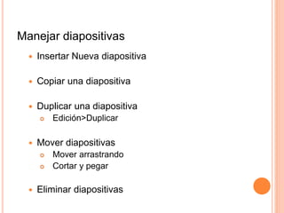 Manejar diapositivas
 Insertar Nueva diapositiva
 Copiar una diapositiva
 Duplicar una diapositiva
 Edición>Duplicar
 Mover diapositivas
 Mover arrastrando
 Cortar y pegar
 Eliminar diapositivas
 
