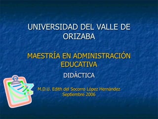 UNIVERSIDAD DEL VALLE DE ORIZABA MAESTRÍA EN ADMINISTRACIÓN EDUCATIVA DIDÁCTICA M.D.U. Edith del Socorro López Hernández Septiembre 2006 