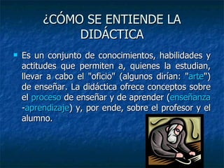 ¿CÓMO SE ENTIENDE LA DIDÁCTICA Es un conjunto de conocimientos, habilidades y actitudes que permiten a, quienes la estudian, llevar a cabo el "oficio" (algunos dirían: " arte ") de enseñar. La didáctica ofrece conceptos sobre el  proceso  de enseñar y de aprender ( enseñanza - aprendizaje ) y, por ende, sobre el profesor y el alumno.  