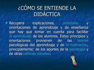 ¿CÓMO SE ENTIENDE LA DIDÁCTICA Recupera explicaciones,  principios  y orientaciones de aprendizaje y de enseñanza que hay que tomar en cuenta para facilitar  el aprendizaje  de los alumnos. Estos principios y orientaciones provienen de las  teorías  psicológicas del aprendizaje y de  la motivación , principalmente; de los aportes de la  sociología  y de otras  ciencias sociales .  