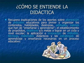 ¿CÓMO SE ENTIENDE LA DIDÁCTICA Recupera explicaciones de los aportes sobre  planeación  de  procesos  educativos para prever y organizar los contenidos, habilidades, destrezas,  actitudes ,  valores  que han de "enseñarse y aprenderse"; el establecimiento de propósitos,  objetivos  y/o metas a lograr en un ciclo y nivel escolar; la aplicación e  innovación  de  métodos ,  técnicas ,  materiales  didácticos y las  estrategias  de aprendizaje y enseñanza necesarias en un proceso educativo.  