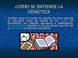 ¿CÓMO SE ENTIENDE LA DIDÁCTICA También toma en cuenta los aportes de otros estudios en educación como las teorías de los  grupos  de aprendizaje; los métodos educativos o pedagógicos;  la comunicación  educativa y los que tienen que ver con la  evaluación  de procesos educativos. 