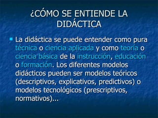 ¿CÓMO SE ENTIENDE LA DIDÁCTICA La didáctica se puede entender como pura  técnica  o  ciencia aplicada  y como  teoría  o  ciencia básica  de la  instrucción ,  educación  o  formación . Los diferentes modelos didácticos pueden ser modelos teóricos (descriptivos, explicativos, predictivos) o modelos tecnológicos (prescriptivos, normativos)... 