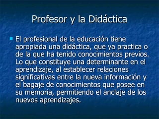 Profesor y la Didáctica El profesional de la educación tiene apropiada una didáctica, que ya practica o de la que ha tenido conocimientos previos. Lo que constituye una determinante en el aprendizaje, al establecer relaciones significativas entre la nueva información y el bagaje de conocimientos que posee en su memoria, permitiendo el anclaje de los nuevos aprendizajes. 